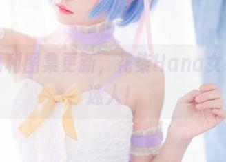 最近福利图集更新，花柒Hana女神可真迷人！